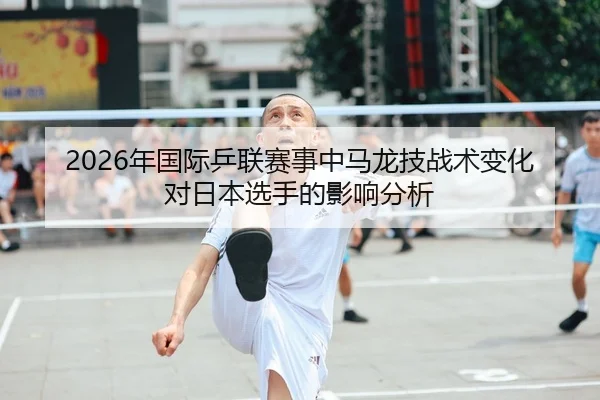 2026年国际乒联赛事中马龙技战术变化对日本选手的影响分析