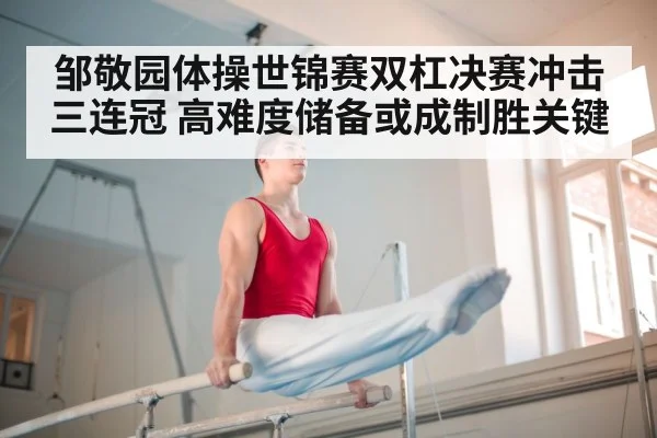 邹敬园体操世锦赛双杠决赛冲击三连冠 高难度储备或成制胜关键