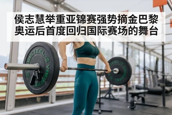 侯志慧举重亚锦赛强势摘金巴黎奥运后首度回归国际赛场的舞台