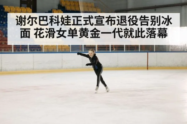谢尔巴科娃正式宣布退役告别冰面 花滑女单黄金一代就此落幕