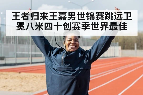 王者归来王嘉男世锦赛跳远卫冕八米四十创赛季世界最佳
